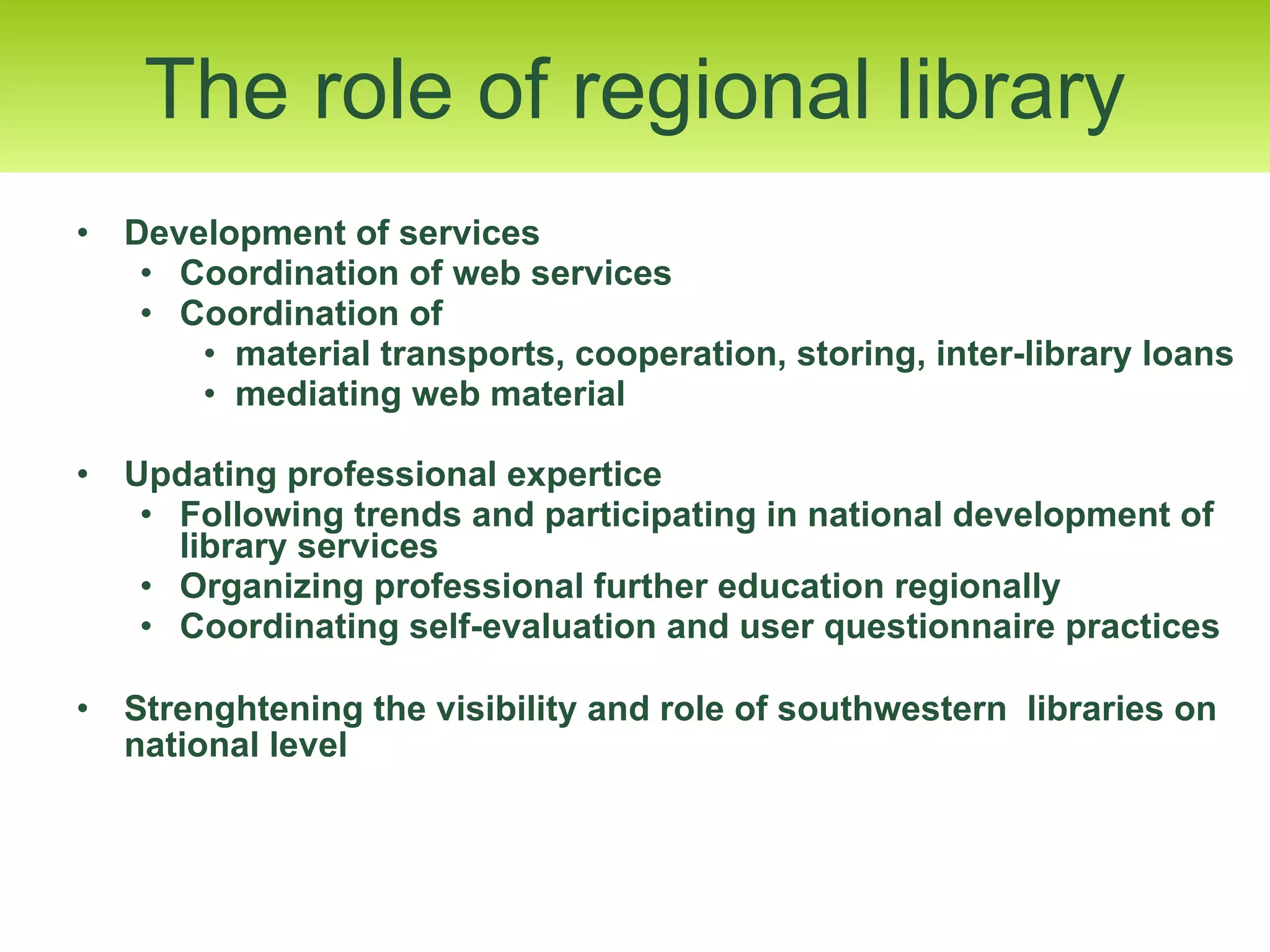 Development of services Coordination of web services Coordination of  material transports, cooperation, storing, inter-library loans  mediating web material Updating professional expertice  Following trends and participating in national development of library services Organizing professional further education regionally  Coordinating self-evaluation and user questionnaire practices Strenghtening the visibility and role of southwestern  libraries on national level   The role of regional library 