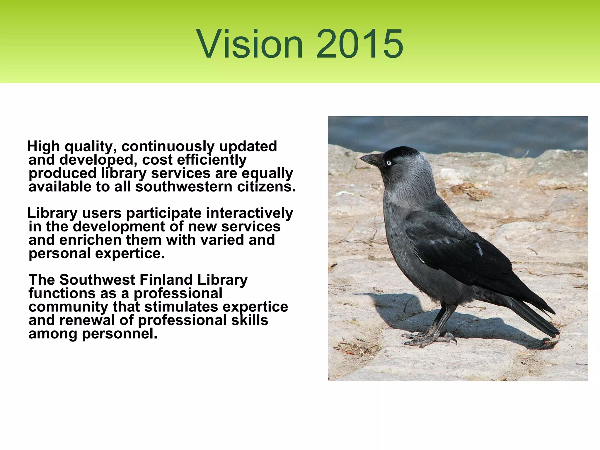 High quality, continuously updated and developed, cost efficiently produced library services are equally available to all southwestern citizens. Library users participate interactively in the development of new services and enrichen them with varied and personal expertice.  The Southwest Finland Library functions as a professional community that stimulates expertice and renewal of professional skills among personnel. Vision 2015 