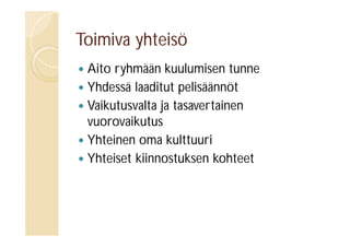 Toimiva yhteisö
Aito ryhmään kuulumisen tunne
 Yhdessä laaditut pelisäännöt
 Vaikutusvalta ja tasavertainen
vuorovaikutus
 Yhteinen oma kulttuuri
 Yhteiset kiinnostuksen kohteet


 
