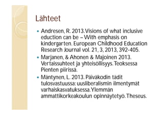 Lähteet






Andresen, R. 2013.Visions of what inclusive
eduction can be – With emphasis on
kindergarten. European Childhood Education
Research Journal vol. 21, 3, 2013, 392-405.
Marjanen, & Ahonen & Majoinen 2013.
Vertaissuhteet ja yhteisöllisyys. Teoksessa
Pienten piirissä.
Mäntynen, L. 2013. Päiväkodin tädit
tulosvastuussa: uusliberalismin ilmentymät
varhaiskasvatuksessa.Ylemmän
ammattikorkeakoulun opinnäytetyö. Theseus.

 