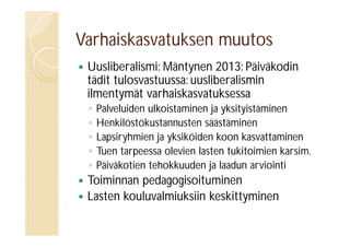 Varhaiskasvatuksen muutos


Uusliberalismi: Mäntynen 2013: Päiväkodin
tädit tulosvastuussa: uusliberalismin
ilmentymät varhaiskasvatuksessa
◦
◦
◦
◦
◦




Palveluiden ulkoistaminen ja yksityistäminen
Henkilöstökustannusten säästäminen
Lapsiryhmien ja yksiköiden koon kasvattaminen
Tuen tarpeessa olevien lasten tukitoimien karsim.
Päiväkotien tehokkuuden ja laadun arviointi

Toiminnan pedagogisoituminen
Lasten kouluvalmiuksiin keskittyminen

 