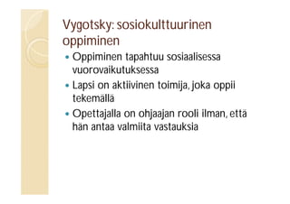 Vygotsky: sosiokulttuurinen
oppiminen
Oppiminen tapahtuu sosiaalisessa
vuorovaikutuksessa
 Lapsi on aktiivinen toimija, joka oppii
tekemällä
 Opettajalla on ohjaajan rooli ilman, että
hän antaa valmiita vastauksia


 