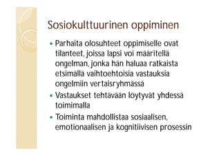 Sosiokulttuurinen oppiminen
Parhaita olosuhteet oppimiselle ovat
tilanteet, joissa lapsi voi määritellä
ongelman, jonka hän haluaa ratkaista
etsimällä vaihtoehtoisia vastauksia
ongelmiin vertaisryhmässä
 Vastaukset tehtävään löytyvät yhdessä
toimimalla
 Toiminta mahdollistaa sosiaalisen,
emotionaalisen ja kognitiivisen prosessin


 
