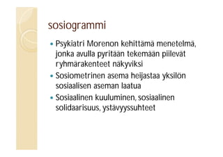 sosiogrammi
Psykiatri Morenon kehittämä menetelmä,
jonka avulla pyritään tekemään piilevät
ryhmärakenteet näkyviksi
 Sosiometrinen asema heijastaa yksilön
sosiaalisen aseman laatua
 Sosiaalinen kuuluminen, sosiaalinen
solidaarisuus, ystävyyssuhteet


 