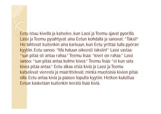 Eetu istuu kivellä ja katselee, kun Lassi ja Teemu ajavat pyörillä.
Lassi ja Teemu pysähtyvät aina Eetun kohdalla ja sanovat: ”Taksi!”
He lähtevät kuitenkin aina karkuun, kun Eetu yrittää tulla pyörän
kyytiin. Eetu sanoo: ”Mä haluun oikeesti taksiin!” Lassi vastaa:
”sun pitää sit antaa rahaa.” Teemu lisää: ”kivet on rahaa.” Lassi
sanoo: ”sun pitää antaa kolme kiveä.” Teemu lisää: ”ei kun sata
kiveä pitää antaa.” Eetu alkaa etsiä kiviä ja Lassi ja Teemu
katselevat vierestä ja määrittelevät, minkä muotoisia kivien pitää
olla. Eetu antaa kiviä ja pääsee lopulta kyytiin. Hetken kuluttua
Eetun käsketään kuitenkin kerätä lisää kiviä.

 