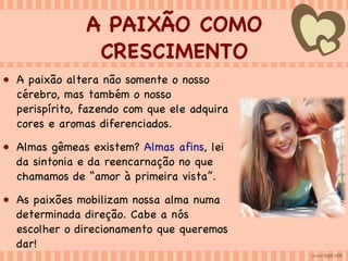 A PAIXÃO COMO CRESCIMENTO A paixão altera não somente o nosso cérebro, mas também o nosso perispírito, fazendo com que ele adquira cores e aromas diferenciados. Almas gêmeas existem?  Almas afins , lei da sintonia e da reencarnação no que chamamos de “amor à primeira vista”. As paixões mobilizam nossa alma numa determinada direção. Cabe a nós escolher o direcionamento que queremos dar! 