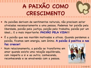 A PAIXÃO COMO CRESCIMENTO As paixões derivam de sentimentos naturais, não precisam estar atreladas necessariamente a uma pessoa. Podemos ter paixão pela liberdade, paixão pela justiça, paixão pelo trabalho, paixão por um ideal… E o mais importante:  PAIXÃO PELA VIDA !!!! É a paixão que nos mantém motivados e ativos. Quando perdemos a paixão, ficamos sem energia, sem ânimo.  A paixão é positiva e nos faz crescer! Num relacionamento, a paixão se transforma em amor quando existe uma relação equilibrada, com respeito a si e ao outro; conhecendo, reconhecendo e se envolvendo com a pessoa.  