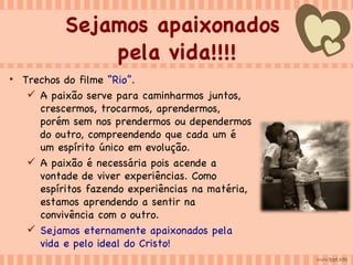 Sejamos apaixonados  pela vida!!!! Trechos do filme  “Rio” . A paixão serve para caminharmos juntos, crescermos, trocarmos, aprendermos, porém sem nos prendermos ou dependermos do outro, compreendendo que cada um é um espírito único em evolução.  A paixão é necessária pois acende a vontade de viver experiências. Como espíritos fazendo experiências na matéria, estamos aprendendo a sentir na convivência com o outro. Sejamos eternamente apaixonados pela vida e pelo ideal do Cristo!  