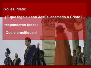 Díxolles Pilato: ‑  ¿E que fago eu con Xesús, chamado o Cristo? E responderon todos: ‑  ¡Que o crucifiquen! 
