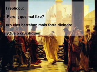 El replicou: ‑  Pero, ¿que mal fixo? Pero eles berraban máis forte dicindo: ‑  ¡Que o crucifiquen! 