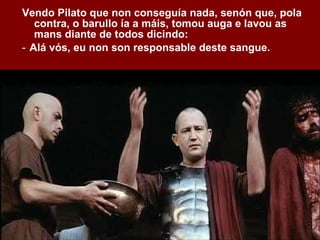 Vendo Pilato que non conseguía nada, senón que, pola contra, o barullo ía a máis, tomou auga e lavou as mans diante de todos dicindo: ‑  Alá vós, eu non son responsable deste sangue. 