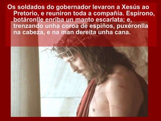 Os soldados do gobernador levaron a Xesús ao Pretorio, e reuniron toda a compañía. Espírono, botáronlle enriba un manto escarlata; e, trenzando unha coroa de espiños, puxéronlla na cabeza, e na man dereita unha cana.  