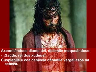 Axeonllándose diante del, dicíanlle moqueándose: ‑  ¡Saúde, rei dos xudeus! Cuspíanlle e coa canivela dábanlle vergallazos na cabeza. 