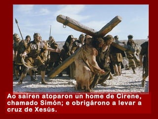 Ao saíren atoparon un home de Cirene, chamado Simón; e obrigárono a levar a cruz de Xesús.  