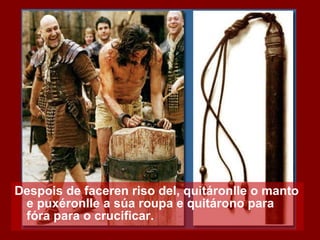 Despois de faceren riso del, quitáronlle o manto e puxéronlle a súa roupa e quitárono para fóra para o crucificar. 