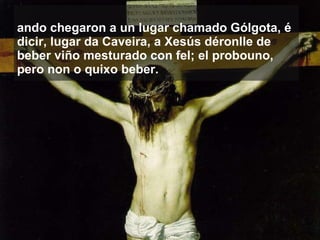 Cando chegaron a un lugar chamado Gólgota, é dicir, lugar da Caveira, a Xesús déronlle de beber viño mesturado con fel; el probouno, pero non o quixo beber.   