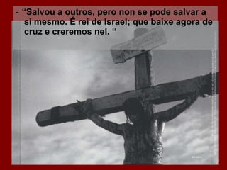‑ “ Salvou a outros, pero non se pode salvar a si mesmo. É rei de Israel; que baixe agora de cruz e creremos nel. “ 