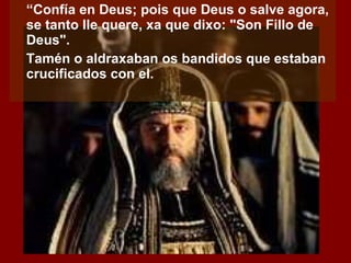 “ Confía en Deus; pois que Deus o salve agora, se tanto lle quere, xa que dixo: "Son Fillo de Deus". Tamén o aldraxaban os bandidos que estaban crucificados con el. 