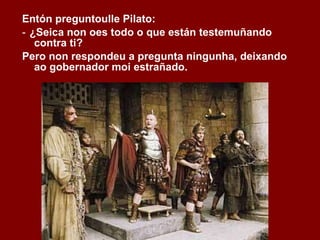 Entón preguntoulle Pilato: ‑  ¿Seica non oes todo o que están testemuñando contra ti? Pero non respondeu a pregunta ningunha, deixando ao gobernador moi estrañado. 