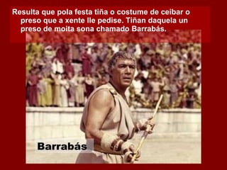 Resulta que pola festa tiña o costume de ceibar o preso que a xente lle pedise. Tiñan daquela un preso de moita sona chamado Barrabás.  Barrabás 