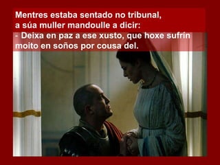 Mentres estaba sentado no tribunal,  a súa muller mandoulle a dicir: ‑  Deixa en paz a ese xusto, que hoxe sufrín moito en soños por cousa del. 