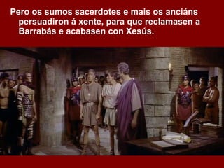 Pero os sumos sacerdotes e mais os anciáns persuadiron á xente, para que reclamasen a Barrabás e acabasen con Xesús.   
