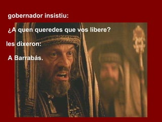 O gobernador insistiu: ‑  ¿A quen queredes que vos libere? Eles dixeron:  ‑  A Barrabás. 