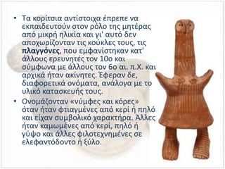 • Τα κορίτσια αντίστοιχα έπρεπε να
εκπαιδευτούν στον ρόλο της μητέρας
από μικρή ηλικία και γι' αυτό δεν
αποχωρίζονταν τις κούκλες τους, τις
πλαγγόνες, που εμφανίστηκαν κατ'
άλλους ερευνητές τον 10ο και
σύμφωνα με άλλους τον 6ο αι. π.Χ. και
αρχικά ήταν ακίνητες. Έφεραν δε,
διαφορετικά ονόματα, ανάλογα με το
υλικό κατασκευής τους.
• Ονομάζονταν «νύμφες και κόρες»
όταν ήταν φτιαγμένες από κερί ή πηλό
και είχαν συμβολικό χαρακτήρα. Άλλες
ήταν καμωμένες από κερί, πηλό ή
γύψο και άλλες φιλοτεχνημένες σε
ελεφαντόδοντο ή ξύλο.
 