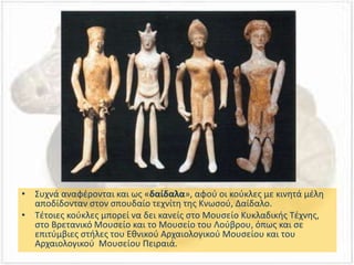 • Συχνά αναφέρονται και ως «δαίδαλα», αφού οι κούκλες με κινητά μέλη
αποδίδονταν στον σπουδαίο τεχνίτη της Κνωσού, Δαίδαλο.
• Τέτοιες κούκλες μπορεί να δει κανείς στο Μουσείο Κυκλαδικής Τέχνης,
στο Βρετανικό Μουσείο και το Μουσείο του Λούβρου, όπως και σε
επιτύμβιες στήλες του Εθνικού Αρχαιολογικού Μουσείου και του
Αρχαιολογικού Μουσείου Πειραιά.
 