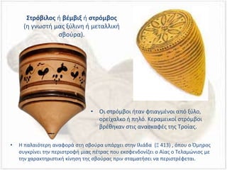 Στρόβιλος ή βέμβιξ ή στρόμβος
(η γνωστή μας ξύλινη ή μεταλλική
σβούρα).
• Η παλαιότερη αναφορά στη σβούρα υπάρχει στην Ιλιάδα (Ξ 413) , όπου ο Όμηρος
συγκρίνει την περιστροφή μιας πέτρας που εκσφενδονίζει ο Αίας ο Τελαμώνιος με
την χαρακτηριστική κίνηση της σβούρας πριν σταματήσει να περιστρέφεται.
• Οι στρόμβοι ήταν φτιαγμένοι από ξύλο,
ορείχαλκο ή πηλό. Κεραμεικοί στρόμβοι
βρέθηκαν στις ανασκαφές της Τροίας.
 