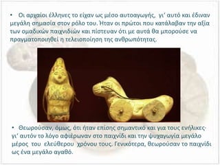 • Οι αρχαίοι έλληνες το είχαν ως μέσο αυτοαγωγής, γι‘ αυτό και έδιναν
μεγάλη σημασία στον ρόλο του. Ήταν οι πρώτοι που κατάλαβαν την αξία
των ομαδικών παιχνιδιών και πίστευαν ότι με αυτά θα μπορούσε να
πραγματοποιηθεί η τελειοποίηση της ανθρωπότητας.
• Θεωρούσαν, όμως, ότι ήταν επίσης σημαντικό και για τους ενήλικες·
γι‘ αυτόν το λόγο αφιέρωναν στο παιχνίδι και την ψυχαγωγία μεγάλο
μέρος του ελεύθερου χρόνου τους. Γενικότερα, θεωρούσαν το παιχνίδι
ως ένα μεγάλο αγαθό.
 