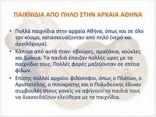ΠΑΙΧΝΙΔΙΑ ΑΠΟ ΠΗΛΟ ΣΤΗΝ ΑΡΧΑΙΑ ΑΘΗΝΑ
• Πολλά παιχνίδια στην αρχαία Αθήνα, όπως και σε όλο
τον κόσμο, κατασκευάζονταν από πηλό (νερό και
αργιλόχωμα).
• Κάποια από αυτά ήταν: σβούρες, αμαξάκια, κούκλες
και ζωάκια. Τα παιδιά έπαιζαν πολλές ώρες με τα
παιχνίδια τους. Πολλές φορές μαζεύονταν σε σπίτια
φίλων.
• Επίσης πολλοί αρχαίοι φιλόσοφοι, όπως ο Πλάτων, ο
Αριστοτέλης, ο Ιπποκράτης και ο Πολυδεύκης έδιναν
συμβουλές στους γονείς να αφήνουν τα παιδιά τους
να διασκεδάζουν ελεύθερα με τα παιχνίδια.
 