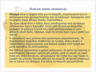 Υλικά και τρόποι κατασκευής
• Άθυρμα είναι η αρχαία λέξη για το παιχνίδι, συγκεκριμένα για το
αντικείμενο που χρησιμοποιείται για να παίξουμε· προέρχεται από
το αρχαίο ρήμα ἀθύρω (παίζω, διασκεδάζω).
• Το κύριο υλικό ήταν ο πηλός όπως αποδείχνεται από τα πήλινα
ειδώλια που έχουν διασωθεί. Εκτός από τα πήλινα παιχνίδια
υπήρχαν τα οστέινα ή αυτά που ήταν κατασκευασμένα από
φθαρτό υλικό (ξύλο, ύφασμα, κερί) τα οποία όμως έχουν χαθεί για
πάντα.
• Η κατασκευή τους γινόταν στα εργαστήρια κοροπλαστικής. Τα
περισσότερα παιχνίδια πλάθονταν με το χέρι, άλλες φορές ο
κοροπλάστης δημιουργούσε μια βασική μορφή στον τροχό και
μετά πρόσθετε τις λεπτομέρειες.
• Στο 500 π.Χ. γενικεύεται η χρήση καλουπιού. Σε αυτή την τεχνική, ο
κοροπλάστης έφτιαχνε πρώτα μια μήτρα, μετά τη γέμιζε με υγρό
πηλό και, όταν στέγνωνε, απομάκρυνε τον πηλό που είχε πάρει τη
μορφή της μήτρας. Έπειτα κάλυπτε το παιχνίδι με λευκό επίχρισμα
και το έψηνε στο φούρνο. Στο τέλος το παιχνίδι χρωματιζόταν.
 