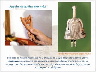 Ένα από τα πρώτα παιχνίδια που έπαιζαν τα μωρά στην αρχαιότητα ήταν η
«πλαταγή», μια πήλινη κουδουνίστρα, που την έβαζαν στο χέρι του και με
τον ήχο που έκαναν τα πετραδάκια που είχε μέσα, το έκαναν να ξεχνιέται και
να σταματά τα κλάματα.
Αρχαία παιχνίδια από πηλό
Ειδώλιο-Κουδουνίστρα. Θήβα. 700 π.Χ
 