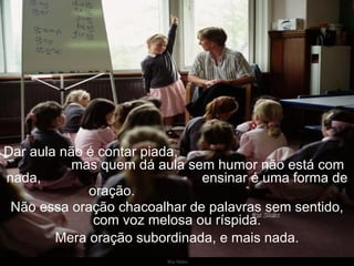 Dar aula não é contar piada,  mas quem dá aula sem humor não está com nada,  ensinar é uma forma de oração.  Não essa oração chacoalhar de palavras sem sentido, com voz melosa ou ríspida. Mera oração subordinada, e mais nada. 