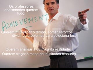 Os professores apaixonados querem tudo. Querem multiplicar o tempo, somar esforços,  dividir os problemas para solucioná-los.  Querem analisar a química da realidade. Querem traçar o mapa de inusitados tesouros. 