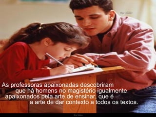 As professoras apaixonadas descobriram  que há homens no magistério igualmente  apaixonados pela arte de ensinar, que é  a arte de dar contexto a todos os textos. 