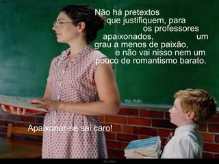 Não há pretextos  que justifiquem, para  os professores apaixonados,  um grau a menos de paixão,  e não vai nisso nem um pouco de romantismo barato.  Apaixonar-se sai caro!  