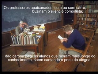 Os professores apaixonados, com ou sem carro,  buzinam o silêncio comodista, dão carona para os alunos que moram mais longe do conhecimento, saem cantando o pneu da alegria.  