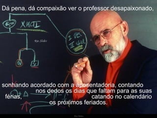 Dá pena, dá compaixão ver o professor desapaixonado,   sonhando acordado com a aposentadoria, contando  nos dedos os dias que faltam para as suas férias,  catando no calendário os próximos feriados. 