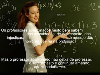 Os professores apaixonados muito bem sabem  das dificuldades, do desrespeito, das injustiças,  até mesmo dos horrores que há na profissão. Mas o professor apaixonado não deixa de professar,  e seu protesto é continuar amando apaixonadamente. 