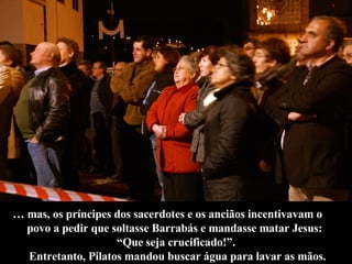 …  mas, os príncipes dos sacerdotes e os anciãos incentivavam o  povo a pedir que soltasse Barrabás e mandasse matar Jesus:  “ Que seja crucificado!”. Entretanto, Pilatos mandou buscar água para lavar as mãos. 