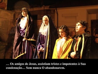 …  Os amigos de Jesus, assistiam tristes e impotentes à Sua  condenação… Sem nunca O abandonarem. 