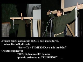 ..Foram crucificados com JESUS dois malfeitores.  Um insultava-O, dizendo:  “Salva-Te a TI MESMO, e a nós também”.  O outro suplicava: “JESUS, lembra-TE de mim  quando estiveres no TEU REINO”……  