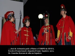 … .José de Arimateia pede a Pilatos o CORPO de JESUS,  Envolve-O num lençol e deposita-O num  Sepulcro  novo.  Os  Guardas ficaram de olho no Sepulcro. 