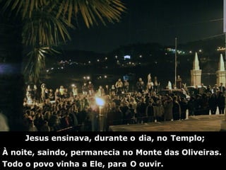 Jesus ensinava, durante o   dia, no   Templo; À noite, saindo, permanecia no Monte das Oliveiras. Todo o povo vinha a Ele, para   O ouvir. 