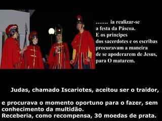 Judas, chamado Iscariotes, aceitou ser o traidor,  e procurava o momento oportuno para o fazer, sem conhecimento da multidão.  Receberia, como recompensa, 30 moedas de prata. …… .  ia realizar-se  a festa da Páscoa. E os príncipes  dos sacerdotes e os escribas  procuravam a maneira  de se apoderarem de Jesus,  para O matarem.   