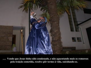 … .  Vendo que Jesus tinha sido condenado, e não aguentando mais os remorsos  pela traição cometida, resolve pôr termo à vida, suicidando-se.  