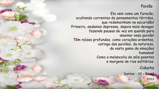 Ela vem como um furacão,
ocultando correntes de pensamentos tórridos,
que redemoinham na escuridão!
Primeiro, andamos depressa, depois mais devagar
fazendo pausas de vez em quando para
amainar essa paixão!
Têm raízes profundas, como corações ardentes,
catinga das paixões, da natureza,
da vasta gama de emoções
humanas!
Como a melancolia de sóis poentes
e margens de rios solitários.
Paixão
Ciducha
Santos – SP – Brasil
2023
 