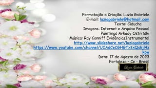 Formatação e Criação: Luzia Gabriele
E-mail: luziagabriele@hotmail.com
Texto: Ciducha
Imagens: Internet e Arquivo Pessoal
Paintings Arkady Ostritski
Música: Ray Conniff EvidênciasInstrumental
http://www.slideshare.net/luziagabriele
https://www.youtube.com/channel/UCAdCeCGHGTxtxQskjl4z
kow
Data: 17 de Agosto de 2023
Fortaleza – Ce - Brasil
 